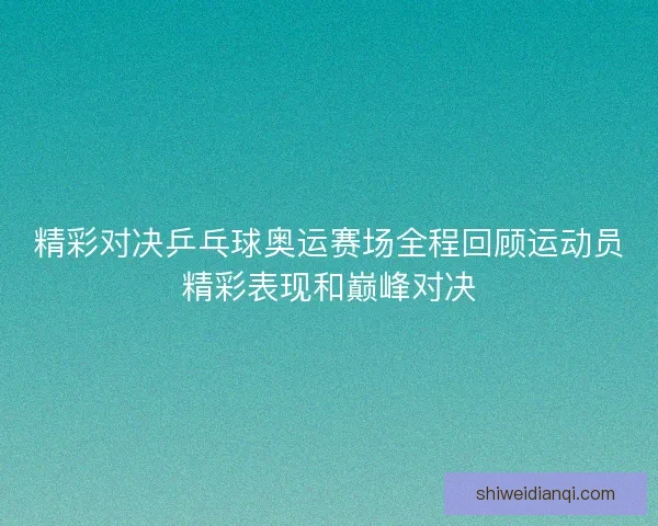 精彩对决乒乓球奥运赛场全程回顾运动员精彩表现和巅峰对决