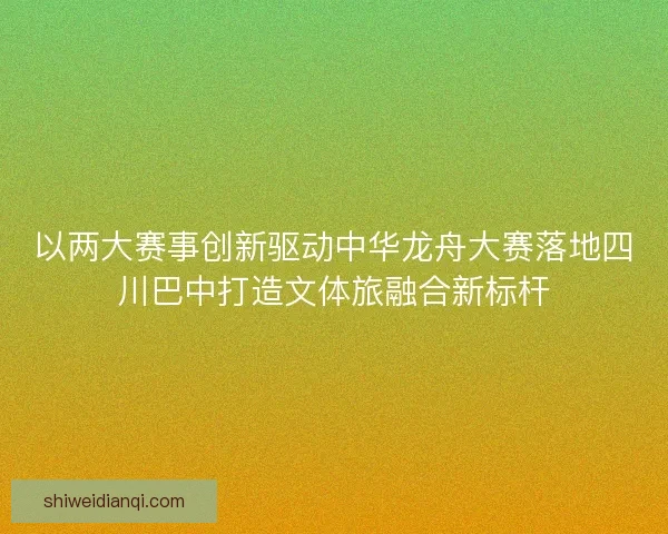 以两大赛事创新驱动中华龙舟大赛落地四川巴中打造文体旅融合新标杆