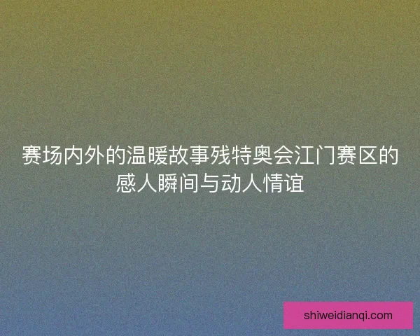 赛场内外的温暖故事残特奥会江门赛区的感人瞬间与动人情谊