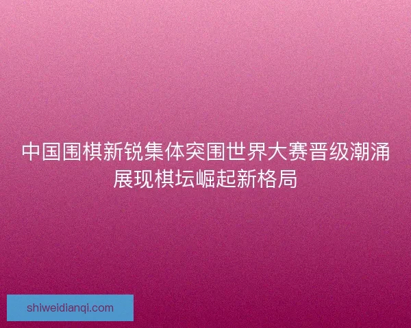 中国围棋新锐集体突围世界大赛晋级潮涌展现棋坛崛起新格局